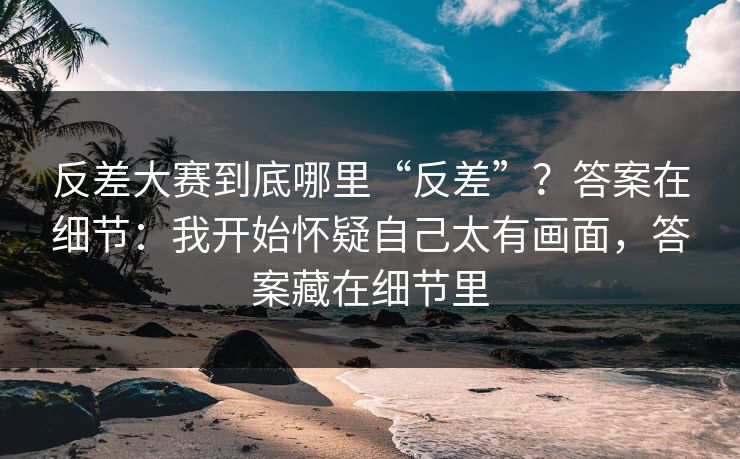 反差大赛到底哪里“反差”？答案在细节：我开始怀疑自己太有画面，答案藏在细节里