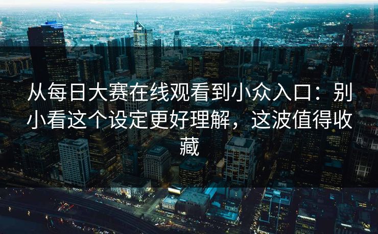 从每日大赛在线观看到小众入口：别小看这个设定更好理解，这波值得收藏
