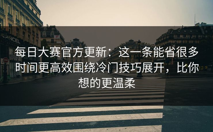 每日大赛官方更新：这一条能省很多时间更高效围绕冷门技巧展开，比你想的更温柔