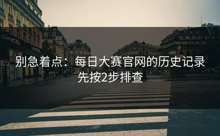 别急着点:每日大赛官网的历史记录先按2步排查 别急着点:每日大赛官网的历史记录先按2步排查