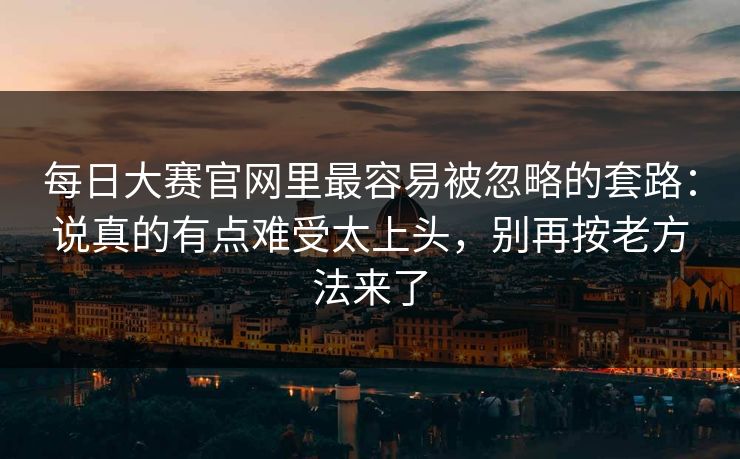 每日大赛官网里最容易被忽略的套路:说真的有点难受太上头,别再按老方法来了 每日大赛官网里最容易被忽略的套路:说真的有点难受太上头,别再按老方法来了