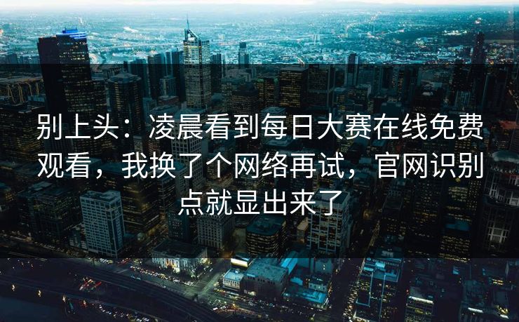 别上头：凌晨看到每日大赛在线免费观看，我换了个网络再试，官网识别点就显出来了