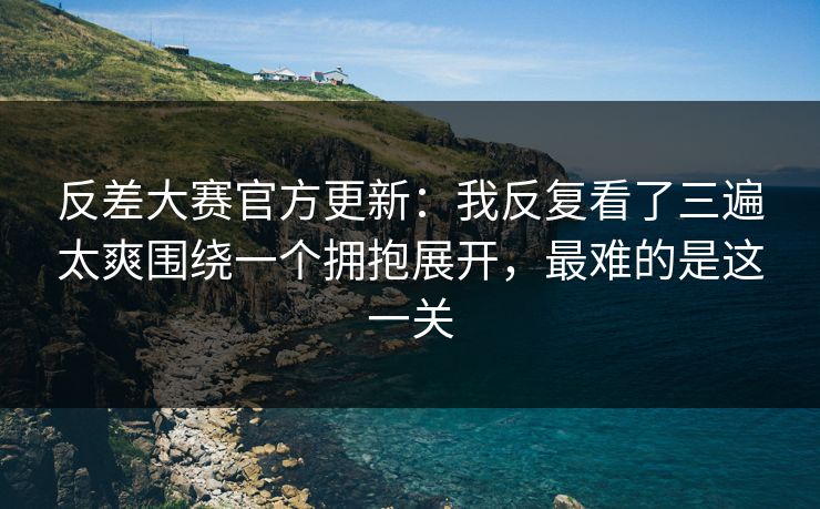 反差大赛官方更新：我反复看了三遍太爽围绕一个拥抱展开，最难的是这一关