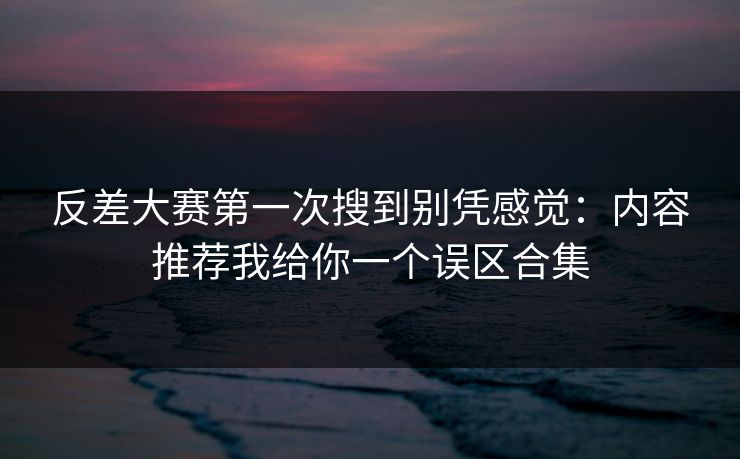 反差大赛第一次搜到别凭感觉：内容推荐我给你一个误区合集