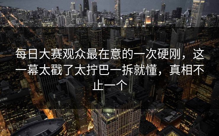 每日大赛观众最在意的一次硬刚，这一幕太戳了太拧巴一拆就懂，真相不止一个