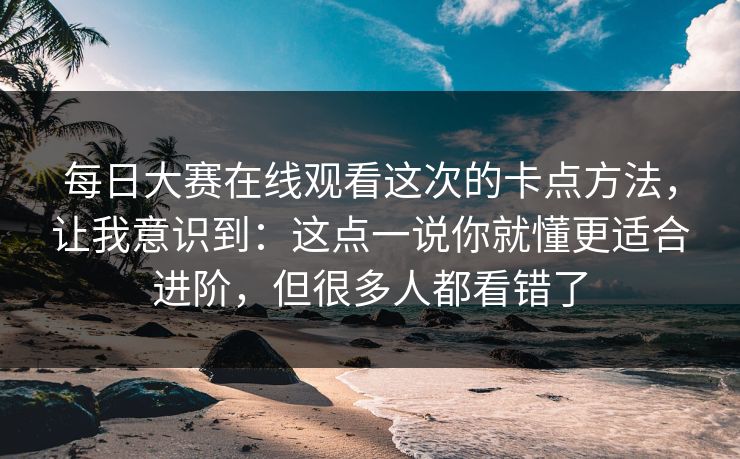 每日大赛在线观看这次的卡点方法，让我意识到：这点一说你就懂更适合进阶，但很多人都看错了