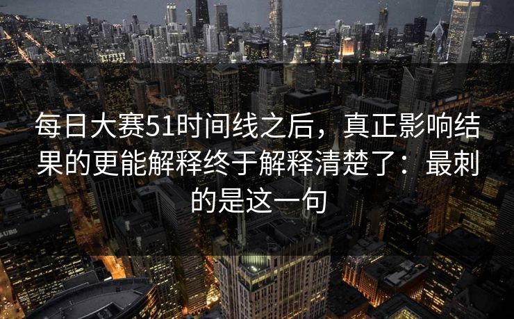 每日大赛51时间线之后，真正影响结果的更能解释终于解释清楚了：最刺的是这一句
