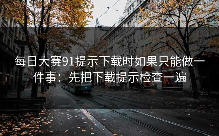 每日大赛91提示下载时如果只能做一件事：先把下载提示检查一遍