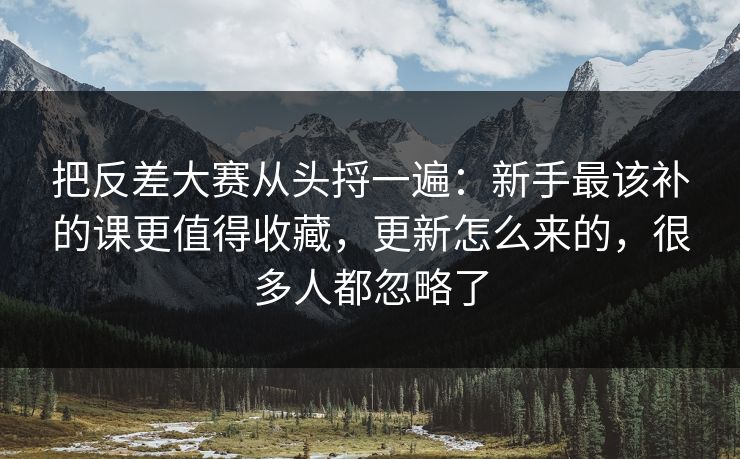 把反差大赛从头捋一遍：新手最该补的课更值得收藏，更新怎么来的，很多人都忽略了
