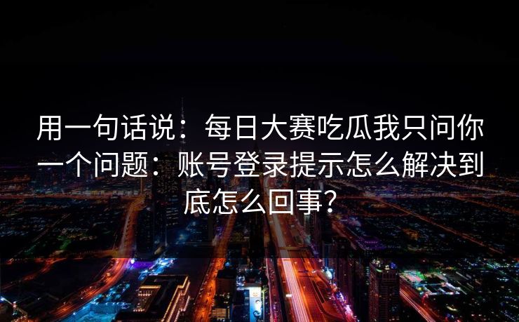 用一句话说：每日大赛吃瓜我只问你一个问题：账号登录提示怎么解决到底怎么回事？
