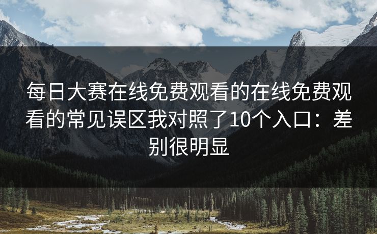 每日大赛在线免费观看的在线免费观看的常见误区我对照了10个入口:差别很明显 每日大赛在线免费观看的在线免费观看的常见误区我对照了10个入口:差别很明显