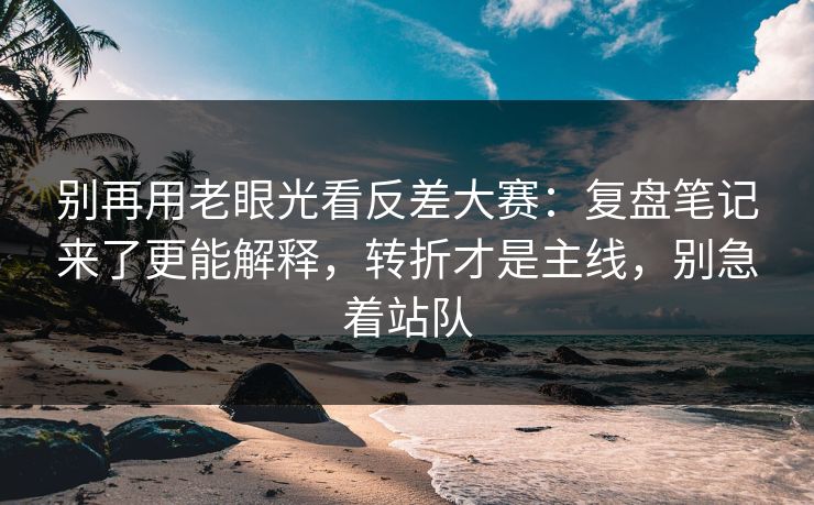 别再用老眼光看反差大赛：复盘笔记来了更能解释，转折才是主线，别急着站队