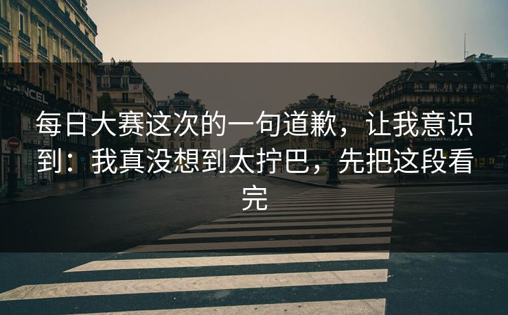 每日大赛这次的一句道歉，让我意识到：我真没想到太拧巴，先把这段看完