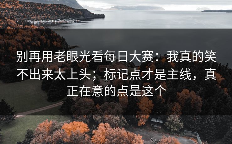 别再用老眼光看每日大赛：我真的笑不出来太上头；标记点才是主线，真正在意的点是这个