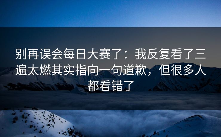 别再误会每日大赛了:我反复看了三遍太燃其实指向一句道歉,但很多人都看错了 别再误会每日大赛了:我反复看了三遍太燃其实指向一句道歉,但很多人都看错了